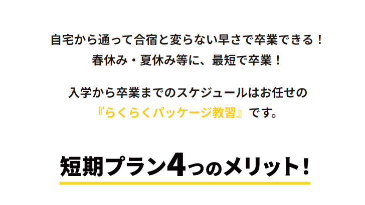 自宅から通って合宿免許と変らない早さで卒業できる！春休み・夏休み等に、最短で卒業！
入校から卒業までのスケジュールはお任せの「らくらくパッケージ教習」です。